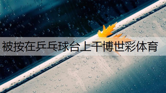 <strong>被按在乒乓球台上干博世彩体育</strong>