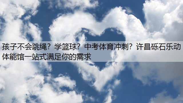 孩子不会跳绳？学篮球？中考体育冲刺？许昌砾石乐动体能馆一站式满足你的需求