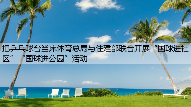 把乒乓球台当床体育总局与住建部联合开展“国球进社区”“国球进公园”活动